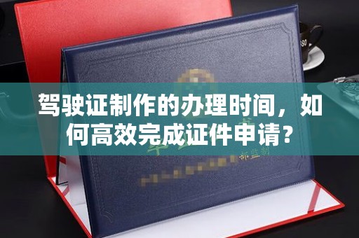 察布查尔锡伯驾驶证制作的办理时间，如何高效完成证件申请？